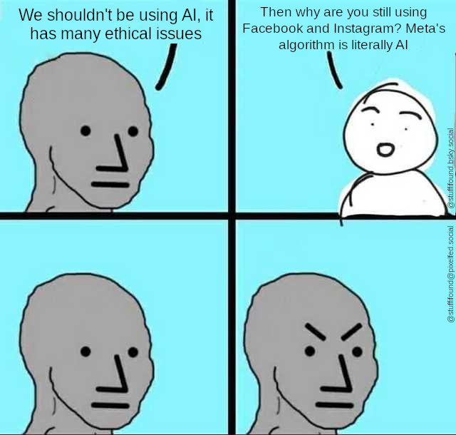 First slide: person 1 saying We shouldn't be using AI, it has many ethical issues
Second slide: person 2 saying Then why are you still using Facebook and Instagram? Meta's algorithm is literally AI
Third slide: person 1 looking puzzled
Fourth slide: person 1 looking angry