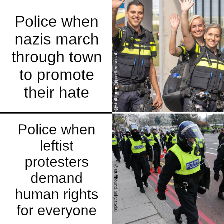 Police when nazis march through town to promote their hate: [Photo of three police officers smiling and waving]

Police when leftist protesters demand human rights for everyone: [Photo of riot police marching]