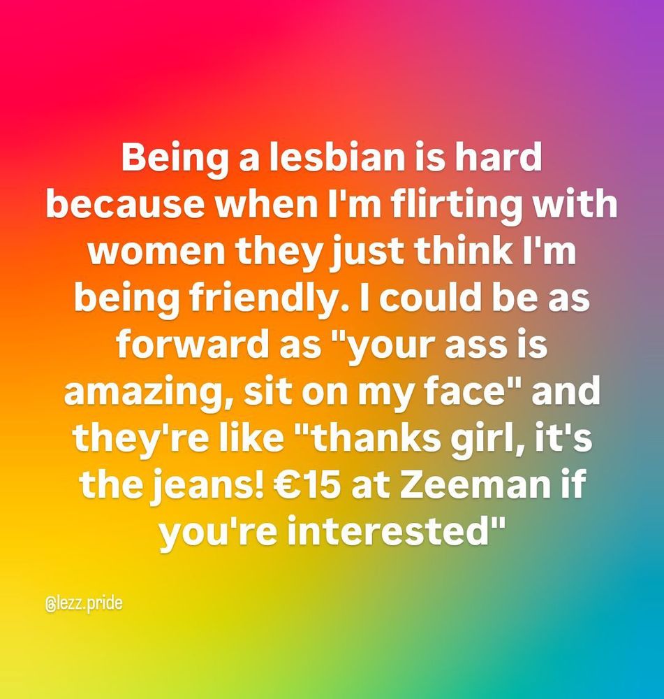 Being a lesbian is hard because when I'm flirting with women they just think I'm being friendly. I could be as forward as 'your ass is amazing, sit on my face' and they're like 'thanks girl, it's the jeans! &euro;15 at Zeeman if you're interested'