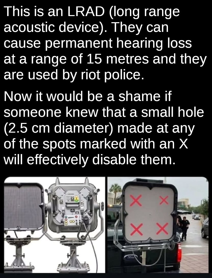 Caption: This is an LRAD (long range acoustic device). They can cause permanent hearing loss at a range of 15 metres and they are used by riot police.
Now it would be a shame if someone knew that a small hole (2.5 cm diameter) made at any of the spots marked with an X would effectively disable them.