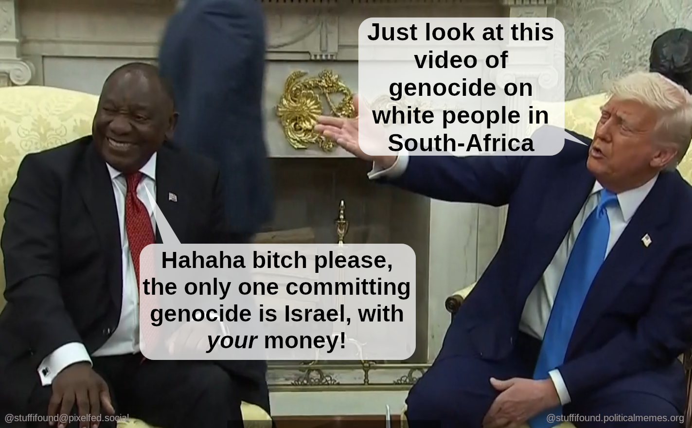 Photo of Ramaphosa and Trump.
Trump: Look at this video of genocide on white people
Ramaphosa, laughing: Bitch please, the only one committing genocide is Israel with *your* money!