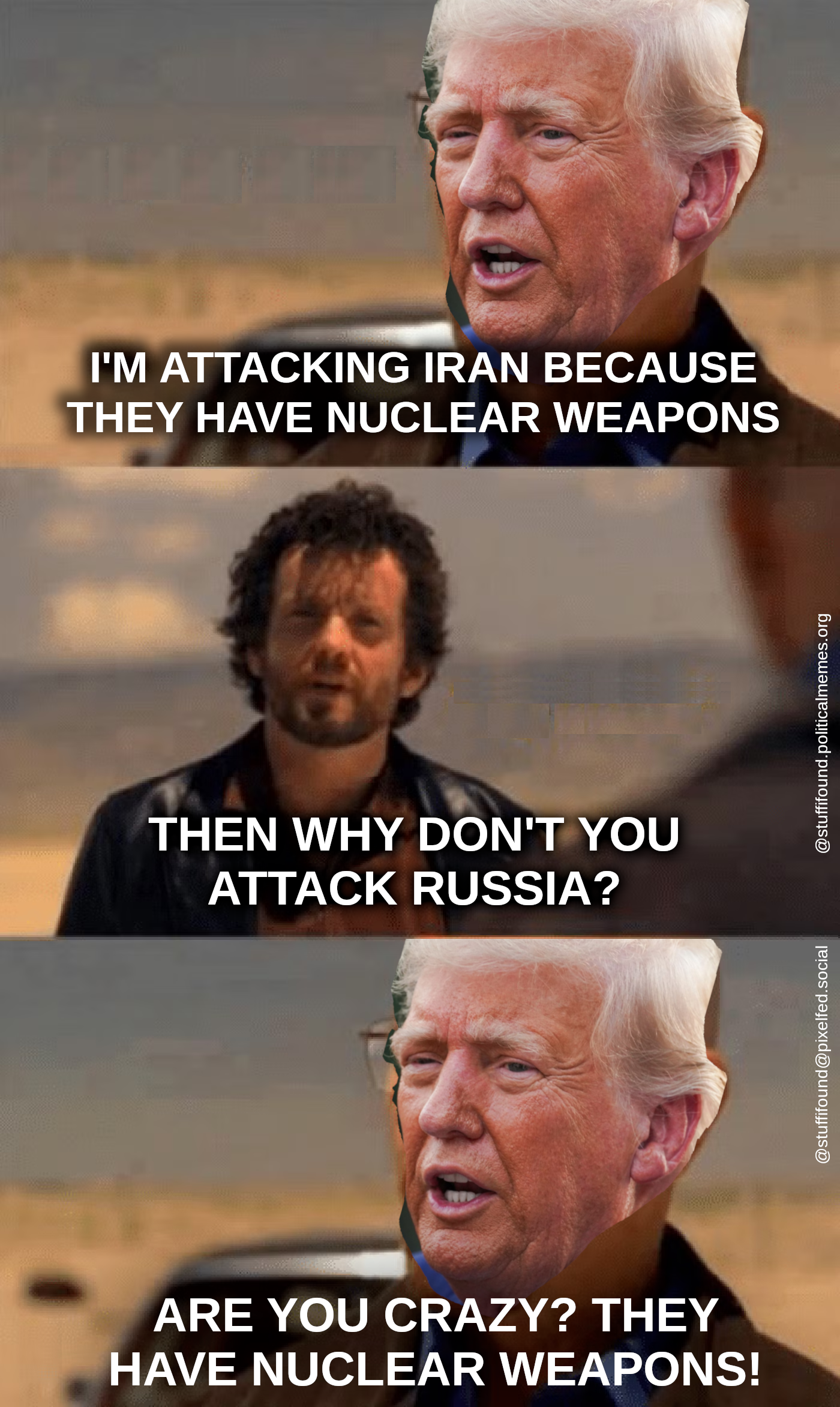 Heisenberg meme, but the face of Heisenberg has been replaced by that of Donald Trump.

Trump: I'm attacking Iran because they have nuclear weapons
Jesse Pinkman: Then why aren't you attacking Russia?
Trump: Are you crazy? They have nuclear weapons!